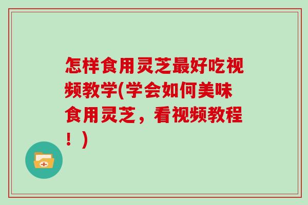 怎样食用灵芝最好吃视频教学(学会如何美味食用灵芝，看视频教程！)