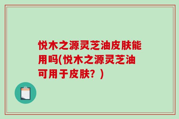 悦木之源灵芝油皮肤能用吗(悦木之源灵芝油可用于皮肤？)