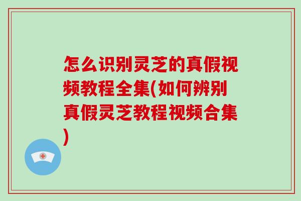 怎么识别灵芝的真假视频教程全集(如何辨别真假灵芝教程视频合集)