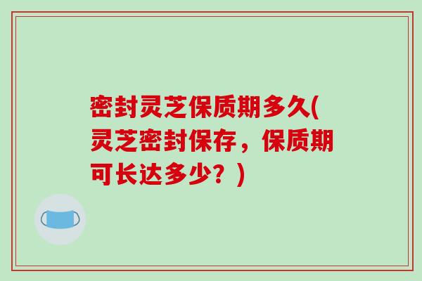 密封灵芝保质期多久(灵芝密封保存，保质期可长达多少？)