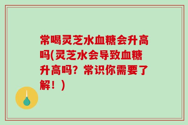 常喝灵芝水血糖会升高吗(灵芝水会导致血糖升高吗？常识你需要了解！)