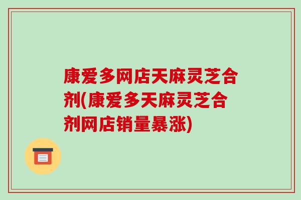 康爱多网店天麻灵芝合剂(康爱多天麻灵芝合剂网店销量暴涨)