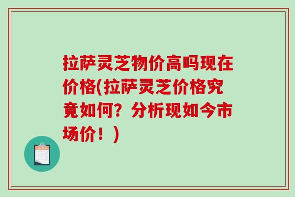 拉萨灵芝物价高吗现在价格(拉萨灵芝价格究竟如何?分析现如今市场价!)
