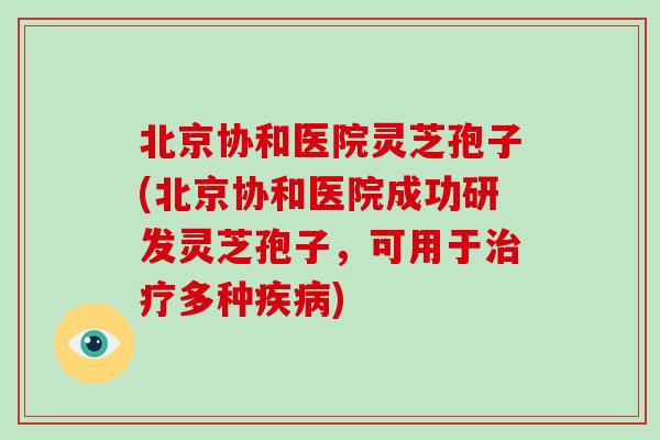 北京协和医院灵芝孢子(北京协和医院成功研发灵芝孢子，可用于治疗多种疾病)