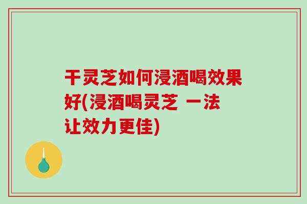 干灵芝如何浸酒喝效果好(浸酒喝灵芝 一法让效力更佳)
