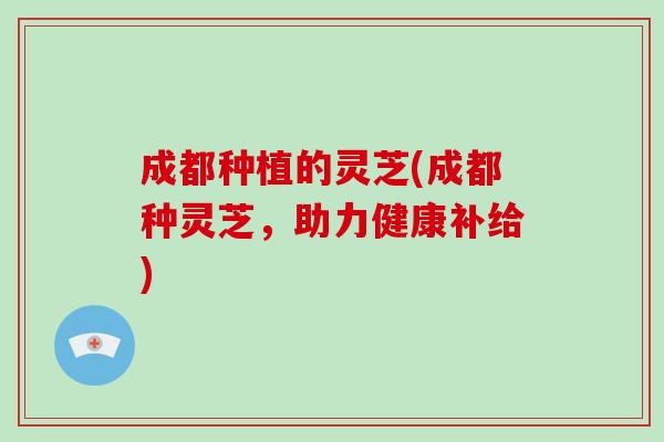 成都种植的灵芝(成都种灵芝，助力健康补给)
