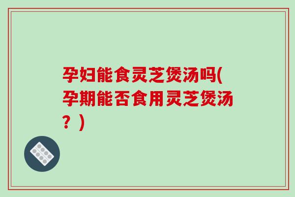 孕妇能食灵芝煲汤吗(孕期能否食用灵芝煲汤？)