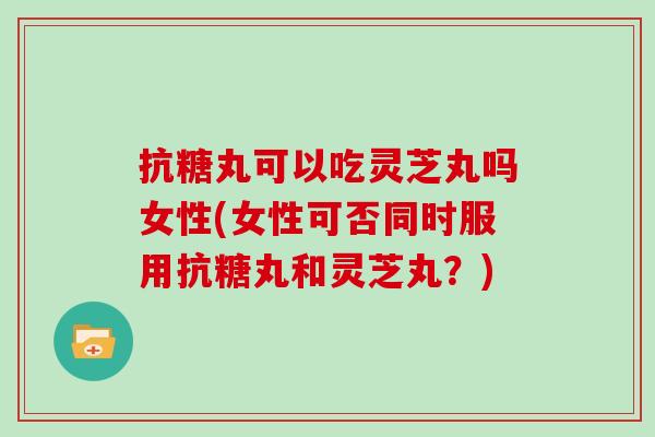 抗糖丸可以吃灵芝丸吗女性(女性可否同时服用抗糖丸和灵芝丸？)