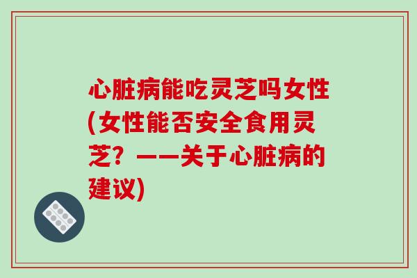 能吃灵芝吗女性(女性能否安全食用灵芝？——关于的建议)