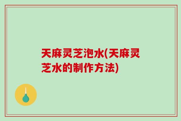 天麻灵芝泡水(天麻灵芝水的制作方法)