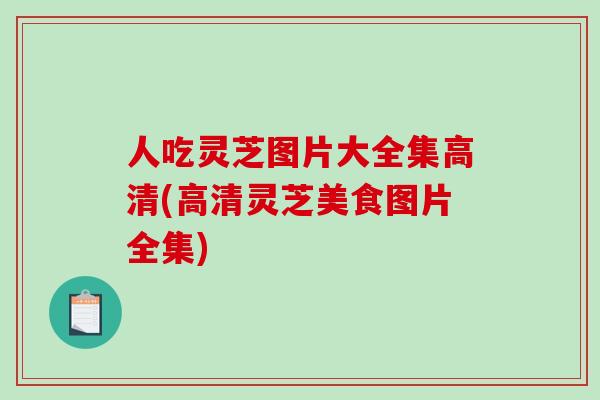 人吃灵芝图片大全集高清(高清灵芝美食图片全集)