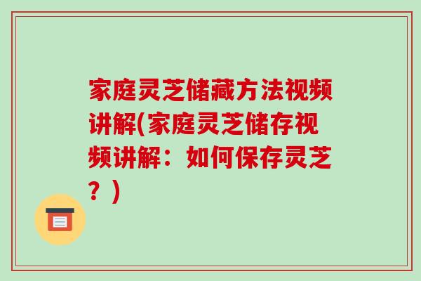 家庭灵芝储藏方法视频讲解(家庭灵芝储存视频讲解：如何保存灵芝？)