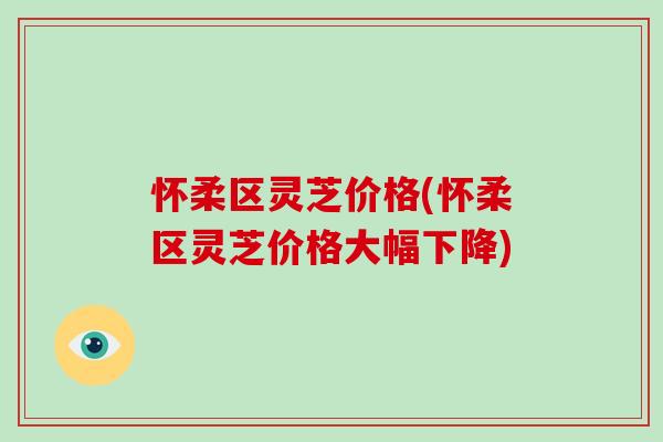 怀柔区灵芝价格(怀柔区灵芝价格大幅下降)