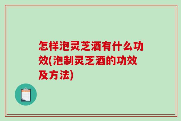 怎样泡灵芝酒有什么功效(泡制灵芝酒的功效及方法)