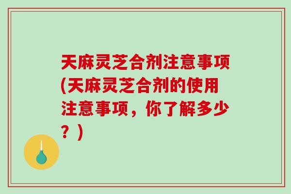 天麻灵芝合剂注意事项(天麻灵芝合剂的使用注意事项,你了解多少?) 天麻灵芝合剂注意事项(天麻灵芝合剂的使用注意事项,你了解多少?)