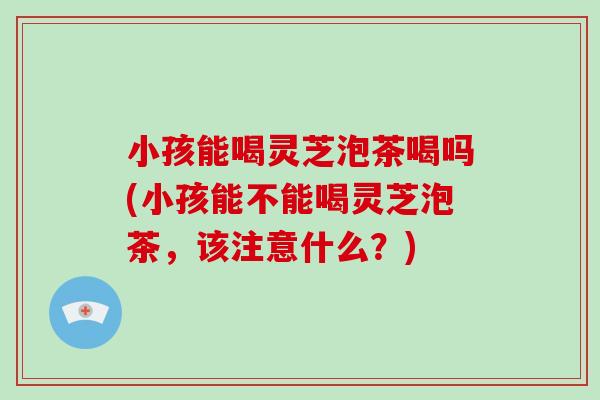 小孩能喝灵芝泡茶喝吗(小孩能不能喝灵芝泡茶，该注意什么？)