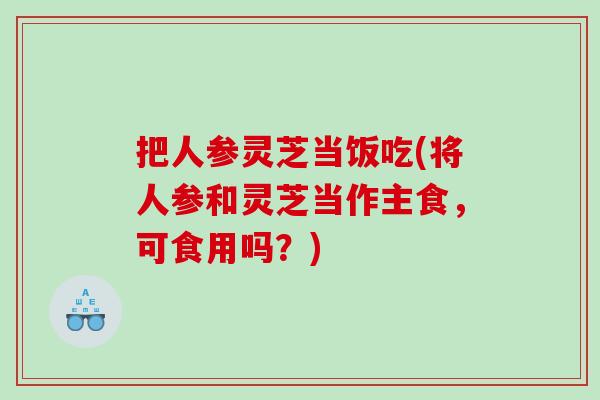 把人参灵芝当饭吃(将人参和灵芝当作主食，可食用吗？)