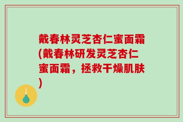 戴春林灵芝杏仁蜜面霜(戴春林研发灵芝杏仁蜜面霜，拯救干燥)