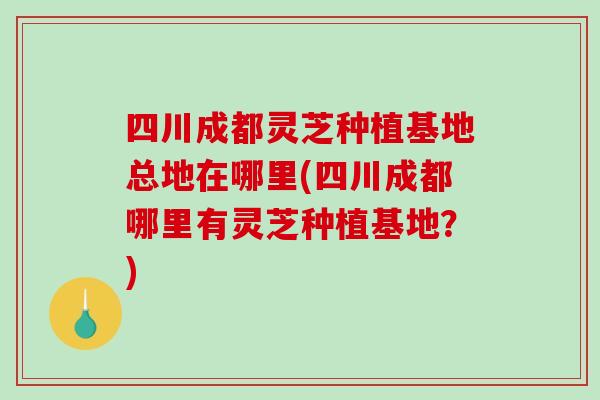 四川成都灵芝种植基地总地在哪里(四川成都哪里有灵芝种植基地?) 四川成都灵芝种植基地总地在哪里(四川成都哪里有灵芝种植基地?)