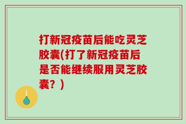打新冠疫苗后能吃灵芝胶囊(打了新冠疫苗后是否能继续服用灵芝胶囊？)