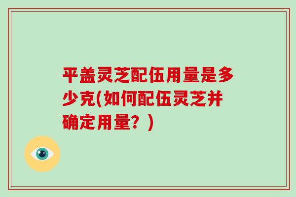 平盖灵芝配伍用量是多少克(如何配伍灵芝并确定用量?) 平盖灵芝配伍用量是多少克(如何配伍灵芝并确定用量?)