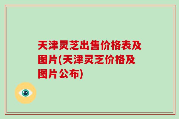天津灵芝出售价格表及图片(天津灵芝价格及图片公布) 天津灵芝出售价格表及图片(天津灵芝价格及图片公布)