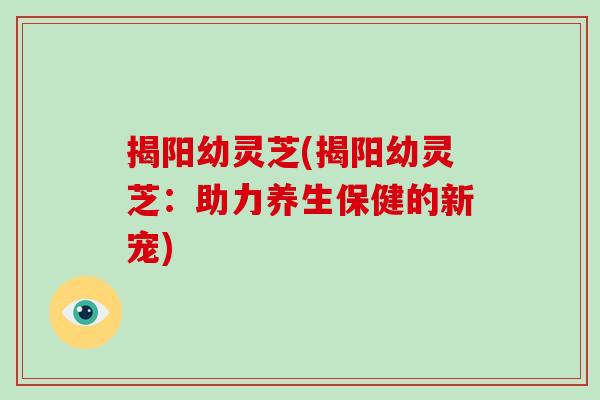 揭阳幼灵芝(揭阳幼灵芝：助力养生保健的新宠)