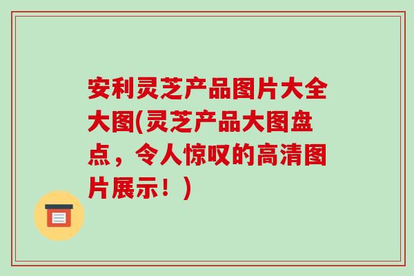 安利灵芝产品图片大全大图(灵芝产品大图盘点，令人惊叹的高清图片展示！)