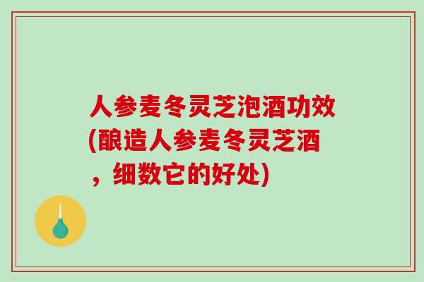 人参麦冬灵芝泡酒功效(酿造人参麦冬灵芝酒，细数它的好处)