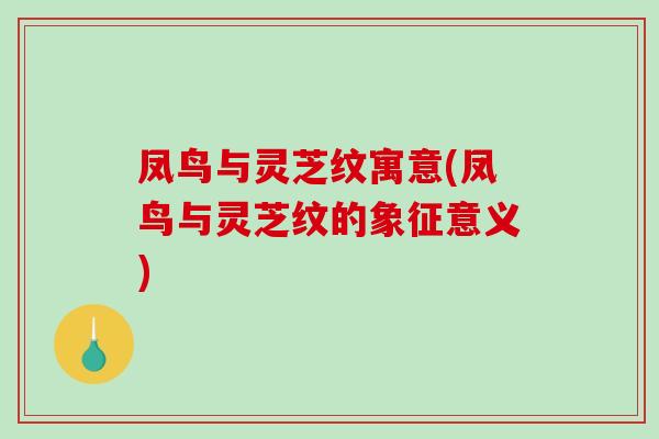 凤鸟与灵芝纹寓意(凤鸟与灵芝纹的象征意义)