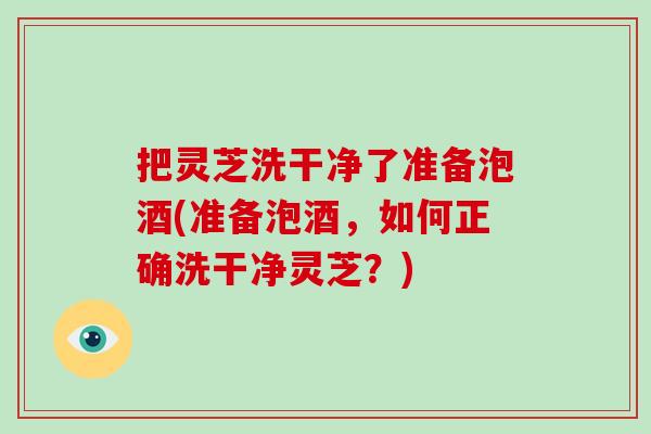 把灵芝洗干净了准备泡酒(准备泡酒，如何正确洗干净灵芝？)