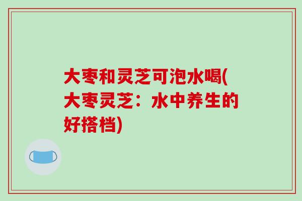 大枣和灵芝可泡水喝(大枣灵芝：水中养生的好搭档)