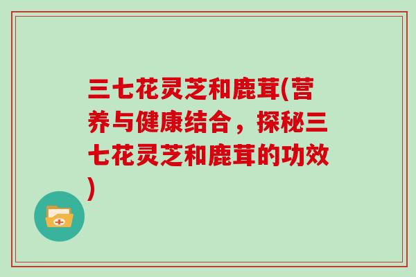 三七花灵芝和鹿茸(营养与健康结合，探秘三七花灵芝和鹿茸的功效)