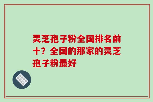 灵芝孢子粉全国排名前十？全国的那家的灵芝孢子粉最好