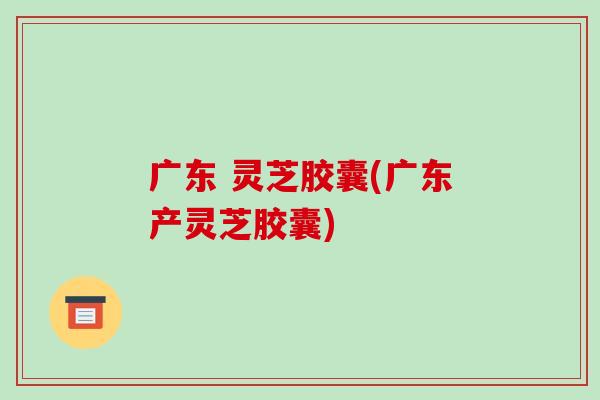 广东 灵芝胶囊(广东产灵芝胶囊)