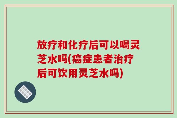 和后可以喝灵芝水吗(症患者后可饮用灵芝水吗)