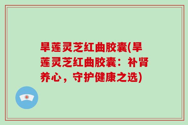 旱莲灵芝红曲胶囊(旱莲灵芝红曲胶囊：补养心，守护健康之选)