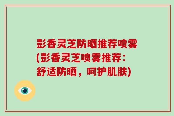 彭香灵芝防晒推荐喷雾(彭香灵芝喷雾推荐：舒适防晒，呵护肌肤)