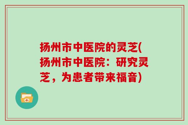 扬州市中医院的灵芝(扬州市中医院：研究灵芝，为患者带来福音)
