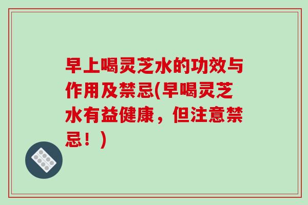 早上喝灵芝水的功效与作用及禁忌(早喝灵芝水有益健康，但注意禁忌！)
