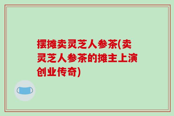 摆摊卖灵芝人参茶(卖灵芝人参茶的摊主上演创业传奇)
