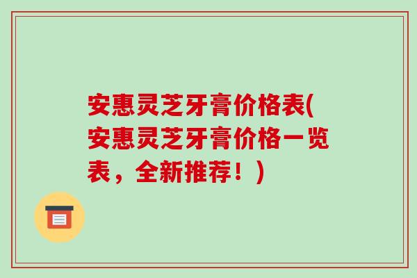 安惠灵芝牙膏价格表(安惠灵芝牙膏价格一览表，全新推荐！)