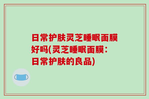 日常护肤灵芝面膜好吗(灵芝面膜：日常护肤的良品)