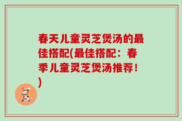 春天儿童灵芝煲汤的佳搭配(佳搭配：春季儿童灵芝煲汤推荐！)