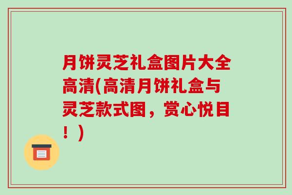 月饼灵芝礼盒图片大全高清(高清月饼礼盒与灵芝款式图，赏心悦目！)