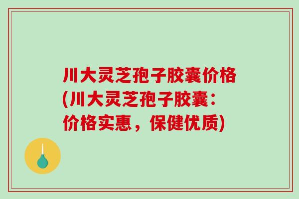 川大灵芝孢子胶囊价格(川大灵芝孢子胶囊：价格实惠，保健优质)