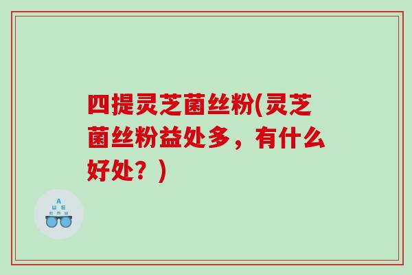 四提灵芝菌丝粉(灵芝菌丝粉益处多，有什么好处？)
