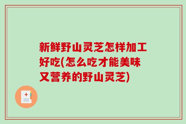 新鲜野山灵芝怎样加工好吃(怎么吃才能美味又营养的野山灵芝)
