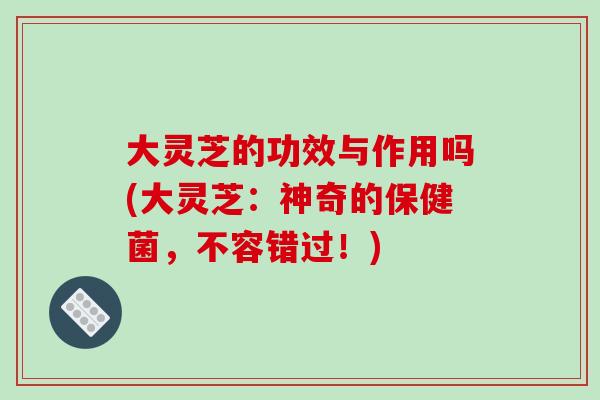 大灵芝的功效与作用吗(大灵芝：神奇的保健菌，不容错过！)