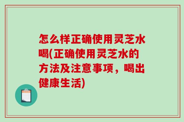 怎么样正确使用灵芝水喝(正确使用灵芝水的方法及注意事项,喝出健康生活) 怎么样正确使用灵芝水喝(正确使用灵芝水的方法及注意事项,喝出健康生活)